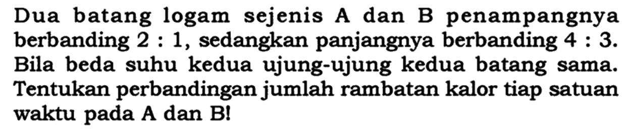 Dua batang logam sejenis A dan B penampangnya berbanding  2: 1 , sedangkan panjangnya berbanding  4: 3 . Bila beda suhu kedua ujung-ujung kedua batang sama. Tentukan perbandingan jumlah rambatan kalor tiap satuan waktu pada  A  dan  B ! 