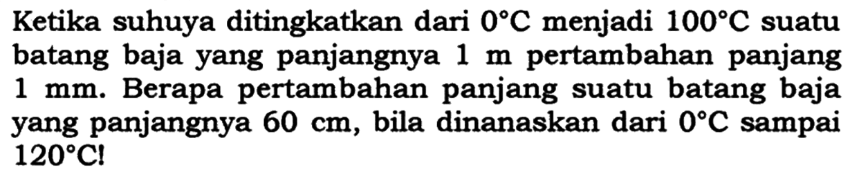 Ketika suhunya ditingkatkan dari 0 C menjadi 100 C suatu batang baja yang panjangnya 1 m pertambahan panjang 1 mm. Berapa pertambahan panjang suatu batang baja yang panjangnya 60 cm, bila dipanaskan dari 0 C sampai 120 C!