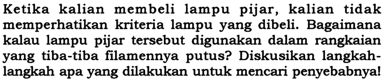 Ketika kalian membeli lampu pijar, kalian tidak memperhatikan kriteria lampu yang dibeli. Bagaimana kalau lampu pijar tersebut digunakan dalam rangkaian yang tiba-tiba filamennya putus? Diskusikan langkahlangkah apa yang dilakukan untuk mencari penyebabnya!