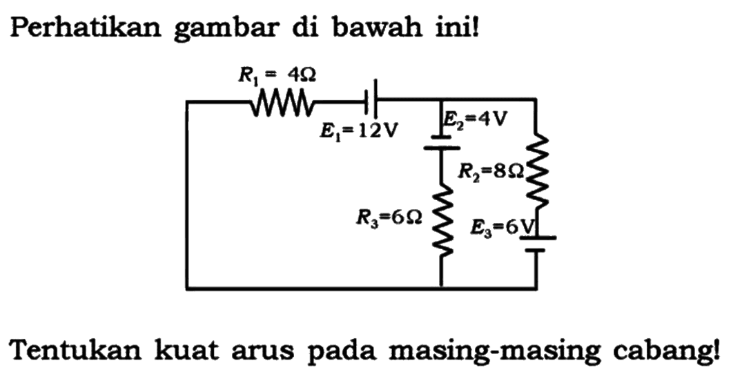 Perhatikan gambar di bawah ini!
R1 = 4 Ohm R2= 8 Ohm R3= 6 Ohm E1=12 V E2= 4 V E3=6 V 
Tentukan kuat arus pada masing-masing cabang!