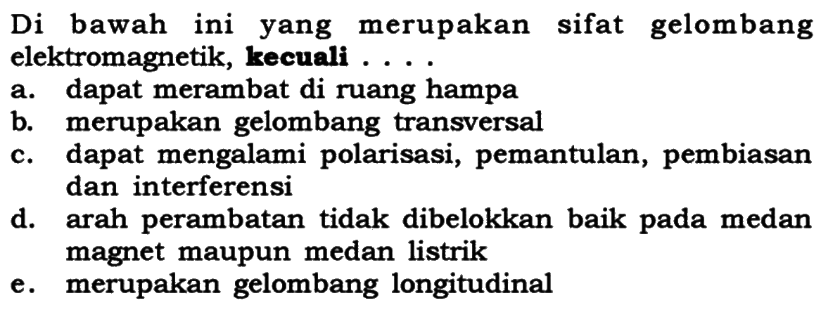 Di bawah ini merupakan sifat gelombang yang elektromagnetik, kecuali ... a. dapat merambat di ruang hampa b. merupakan gelombang transversal c. dapat mengalami polarisasi, pemantulan, pembiasan dan interferensi d. arah perambatan tidak dibelokkan baik pada medan magnet maupun medan listrik e. merupakan gelombang longitudinal