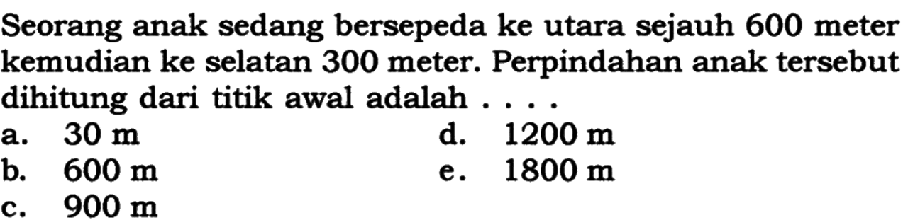 Seorang anak sedang bersepeda ke utara sejauh 600 meter kemudian ke selatan 300 meter. Perpindahan anak tersebut dihitung dari titik awal adalah ....