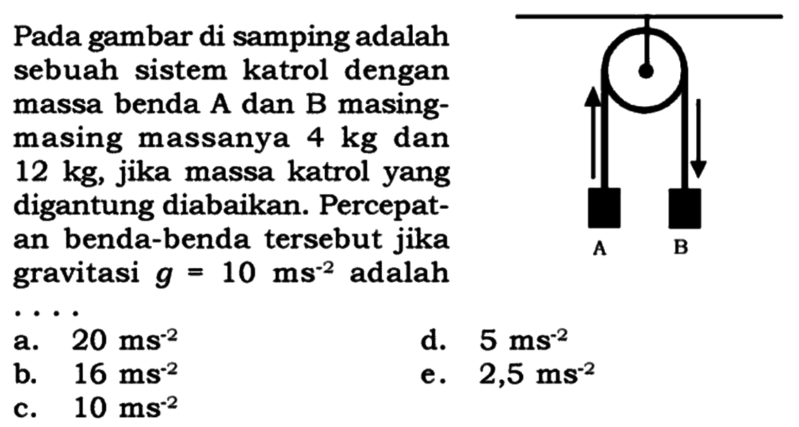 Pada gambar di samping adalahsebuah sistem katrol denganmassa benda A dan B masing-masing massanya  4 kg  dan 12 kg , jika massa katrol yangdigantung diabaikan. Percepat-an benda-benda tersebut jikagravitasi  g=10 ms^-2  adalah   