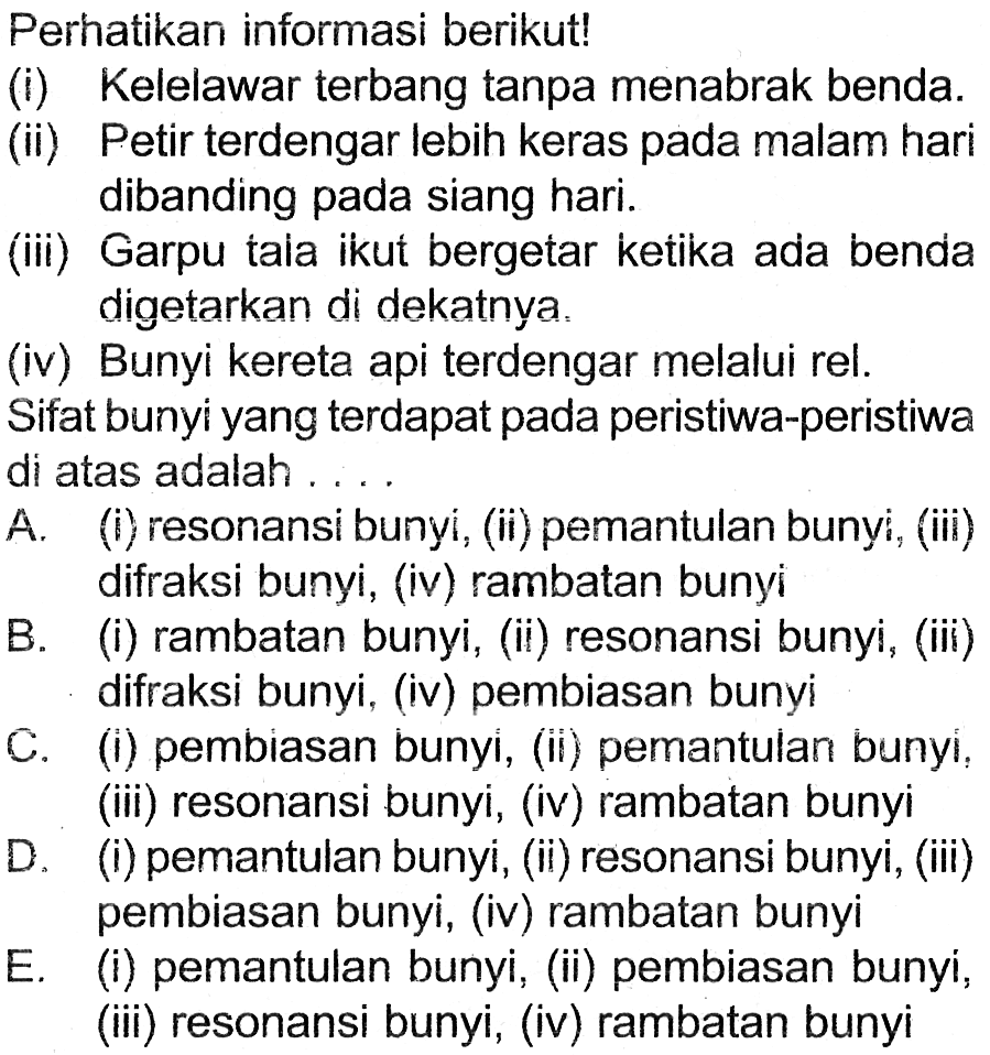 Perhatikan informasi berikut!
(i) Kelelawar terbang tanpa menabrak benda.
(ii) Petir terdengar lebih keras pada malam hari
dibanding pada siang hari.
(iii) Garpu tala ikut bergetar ketika ada benda
digetarkan di dekatnya.
(iv) Bunyi kereta api terdengar melalui rel.
Sifat bunyi yang terdapat pada peristiwa-peristiwa
di atas adalah...
A. (i) resonansi bunyi, (ii) pemantulan bunyi, (iii)
difraksi bunyi, (iv) rambatan bunyi
B. (i) rambatan bunyi, (ii) resonansi bunyi, (iii)
C. difraksi bunyi, (iv) pembiasan bunyi
D. (i) pembiasan bunyi, (ii) pemantulan bunyi,
(iii) resonansi bunyi, (iv) rambatan bunyi
E. (i) pemantulan bunyi, (ii) resonansi bunyi, (iii)
(iii) resonansi bunyi, (iv) rambatan bunyi