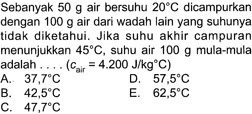 Sebanyak  50 g  air bersuhu  20 C  dicampurkan dengan  100 g  air dari wadah lain yang suhunya tidak diketahui. Jika suhu akhir campuran menunjukkan  45 C , suhu air  100 g  mula-mula adalah ... (c air =4.200 J/kg C) 