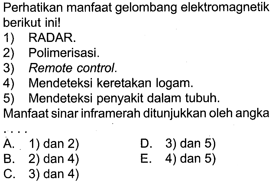 Perhatikan manfaat gelombang elektromagnetik berikut ini!
1) RADAR.
2) Polimerisasi.
3) Remote control.
4) Mendeteksi keretakan logam.
5) Mendeteksi penyakit dalam tubuh.
Manfaat sinar inframerah ditunjukkan oleh angka
