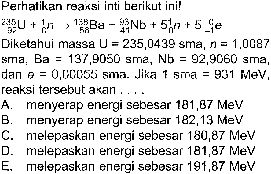 Perhatikan reaksi inti berikut ini!235 92 U+ 1 0 n -> 138 56 Ba + 93 41 Nb + 5 1 0 n + 5 0 -1 e Diketahui massa U=235,0439 sma, n=1,0087 sma, Ba=137,9050 sma, Nb=92,9060 sma, dan e=0,00055 sma. Jika 1 sma=931 MeV, reaksi tersebut akan .... A. menyerap energi sebesar 181,87 MeV B. menyerap energi sebesar 182,13 MeV C. melepaskan energi sebesar 180,87 MeV D. melepaskan energi sebesar 181,87 MeV E. melepaskan energi sebesar 191,87 MeV 