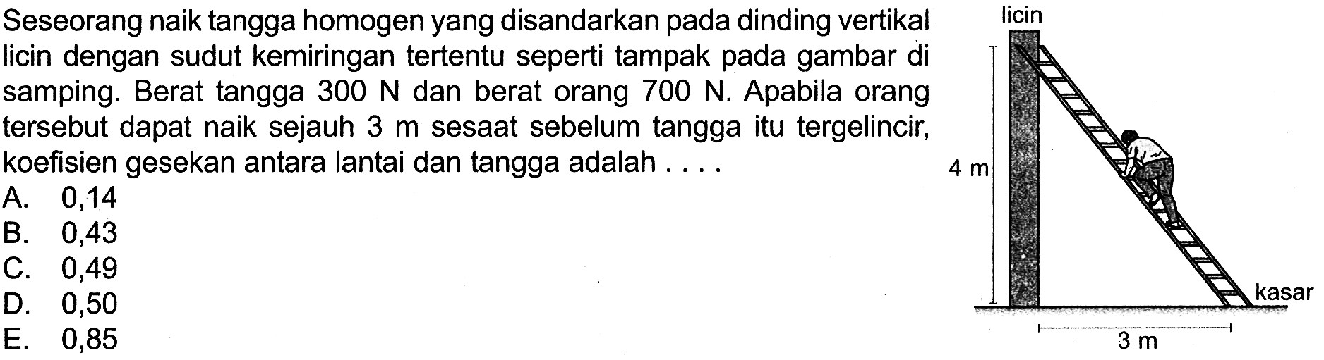 Seseorang naik tangga homogen yang disandarkan pada dinding vertikal licin dengan sudut kemiringan tertentu seperti tampak pada gambar di samping. Berat tangga 300 N dan berat orang 700 N. Apabila orang tersebut dapat naik sejauh 3 m sesaat sebelum tangga itu tergelincir, koefisien gesekan antara lantai dan tangga adalah ... 4 m 3 m kasar licin A. 0,14 B. 0,43 C. 0,49 D. 0,50 E. 0,85 