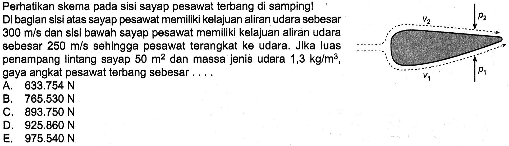 Perhatikan skema pada sisi sayap pesawat terbang di samping!Di bagian sisi atas sayap pesawat memiliki kelajuan aliran udara sebesar 300 m/s dan sisi bawah sayap pesawat memiliki kelajuan aliran udara sebesar 250 m/s sehingga pesawat terangkat ke udara. Jika luas penampang lintang sayap 50 m^2 dan massa jenis udara 1,3 kg/m^3, gaya angkat pesawat terbang sebesar....  