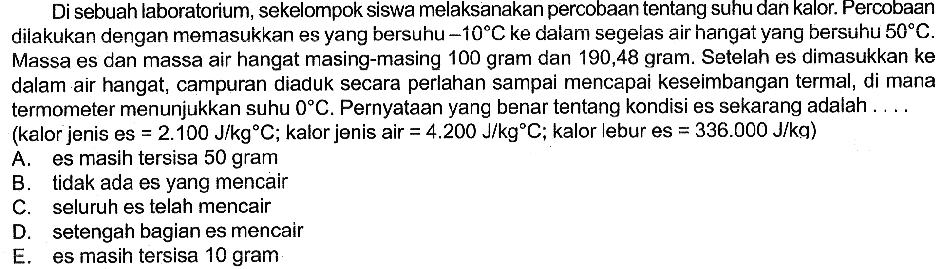 Di sebuah laboratorium, sekelompok siswa melaksanakan percobaan tentang suhu dan kalor. Percobaan dilakukan dengan memasukkan es yang bersuhu -10 C ke dalam segelas air hangat yang bersuhu 50 C. Massa es dan massa air hangat masing-masing 100 gram dan 190,48 gram. Setelah es dimasukkan ke dalam air hangat, campuran diaduk secara perlahan sampai mencapai keseimbangan termal, di mana termometer menunjukkan suhu 0 C. Pernyataan yang benar tentang kondisi es sekarang adalah  ... (kalor jenis es=2.100 J/kg C;  kalor jenis air=4.200 J/kg C; kalor lebur es=336.000 J/kg)