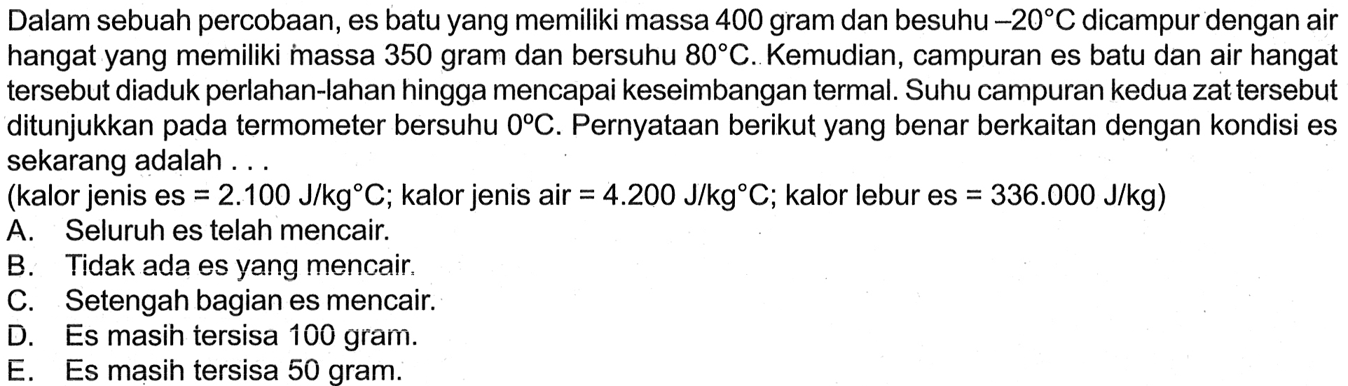 Dalam sebuah percobaan, es batu yang memiliki massa 400 gram dan bersuhu -20 C dicampur dengan air hangat yang memiliki massa 350 gram dan bersuhu 80 C. Kemudian, campuran es batu dan air hangat tersebut diaduk perlahan-lahan hingga mencapai keseimbangan termal. Suhu campuran kedua zat tersebut ditunjukkan pada termometer bersuhu 0 C. Pernyataan berikut yang benar berkaitan dengan kondisi es sekarang adalah ... (kalor jenis es = 2.100 J/kg C; kalor jenis air = 4.200 J/kg C; kalor lebur es = 336.000 J/kg) 
A. Seluruh es telah mencair. B. Tidak ada es yang mencair. C. Setengah bagian es mencair. D. Es masih tersisa 100 gram. E. Es masih tersisa 50 gram.