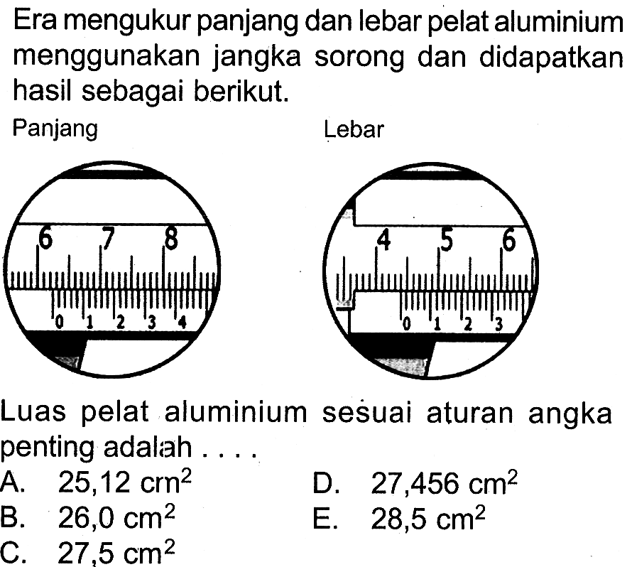 Era mengukur panjang dan lebar pelat aluminium menggunakan jangka sorong dan didapatkan hasil sebagai berikut.
Panjang 6 7 8 0 1 2 3 4
Lebar 4 5 6 0 1 2 3
Luas pelat aluminium seśuai aturan angka penting adalah ...
