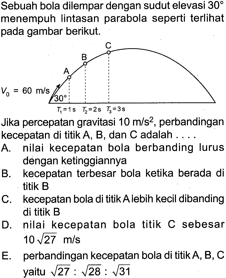 Sebuah bola dilempar dengan sudut elevasi 30 menempuh Iintasan parabola seperti terlihat pada gambar berikut. 
C B A V0 = 60 m/s 30 T1 = 1 s T2 = 2 s T3 = 3 s 
Jika percepatan gravitasi 10 m/s^2, perbandingan kecepatan di titik A, B, dan C adalah 
A. nilai kecepatan bola berbanding lurus dengan ketinggiannya 
B. kecepatan terbesar bola ketika berada di titik B 
C. kecepatan bola di titik A lebih kecil dibanding di titik B 
D. nilai kecepatan bola titik C sebesar 10 akar(27) m/s 
E. perbandingan kecepatan bola di titik A, B, C yaitu akar(27) : akar(28) : akar(31) 