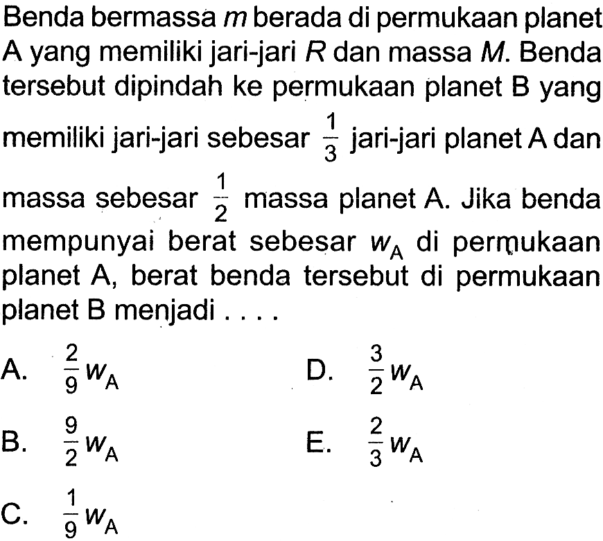 Benda bermassa  m  berada di permukaan planet A yang memiliki jari-jari  R  dan massa  M . Benda tersebut dipindah ke permukaan planet B yang memiliki jari-jari sebesar  1/3  jari-jari planet  A  dan massa sebesar  1/2  massa planet  A . Jika benda mempunyai berat sebesar  wA  di permukaan planet  A, berat benda tersebut di permukaan planet B menjadi ....