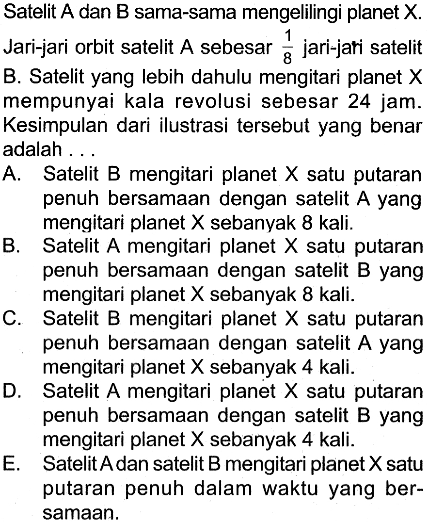 Satelit A dan B sama-sama mengelilingi planet X. Jari-jari orbit satelit A sebesar  (1)/(8)  jari-jari satelit B. Satelit yang lebih dahulu mengitari planet  X  mempunyai kala revolusi sebesar 24 jam. Kesimpulan dari ilustrasi tersebut yang benar adalah ...
A. Satelit B mengitari planet  X  satu putaran penuh bersamAn dengan satelit  A  yang mengitari planet  X  sebanyak 8 kali.
B. Satelit A mengitari planet  X  satu putaran penuh bersamAn dengan satelit B yang mengitari planet  X  sebanyak 8 kali.
C. Satelit B mengitari planet  X  satu putaran penuh bersamAn dengan satelit  A  yang mengitari planet  X  sebanyak 4 kali.
D. Satelit A mengitari planet  X  satu putaran penuh bersamAn dengan satelit B yang mengitari planet  X  sebanyak 4 kali.
E. Satelit A dan satelit B mengitari planet X satu putaran penuh dalam waktu yang bersamAn.