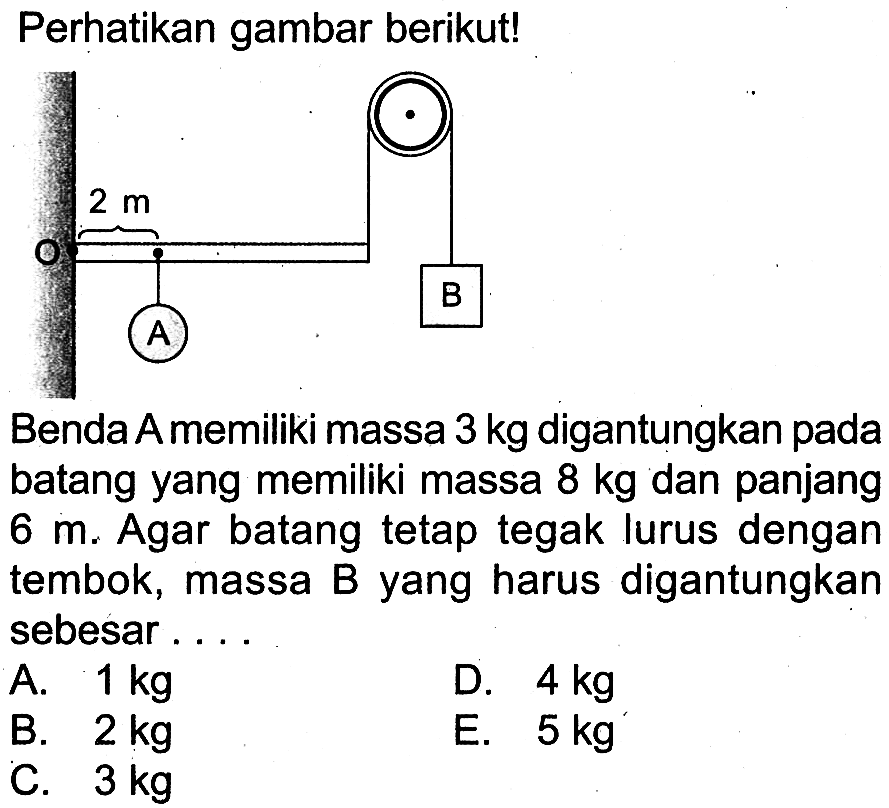 Perhatikan gambar berikut! 2 m A B Benda A memiliki massa 3 kg digantungkan pada batang yang memiliki massa 8 kg dan panjang 6 m. Agar batang tetap tegak lurus dengan tembok, massa B yang harus digantungkan sebesar...