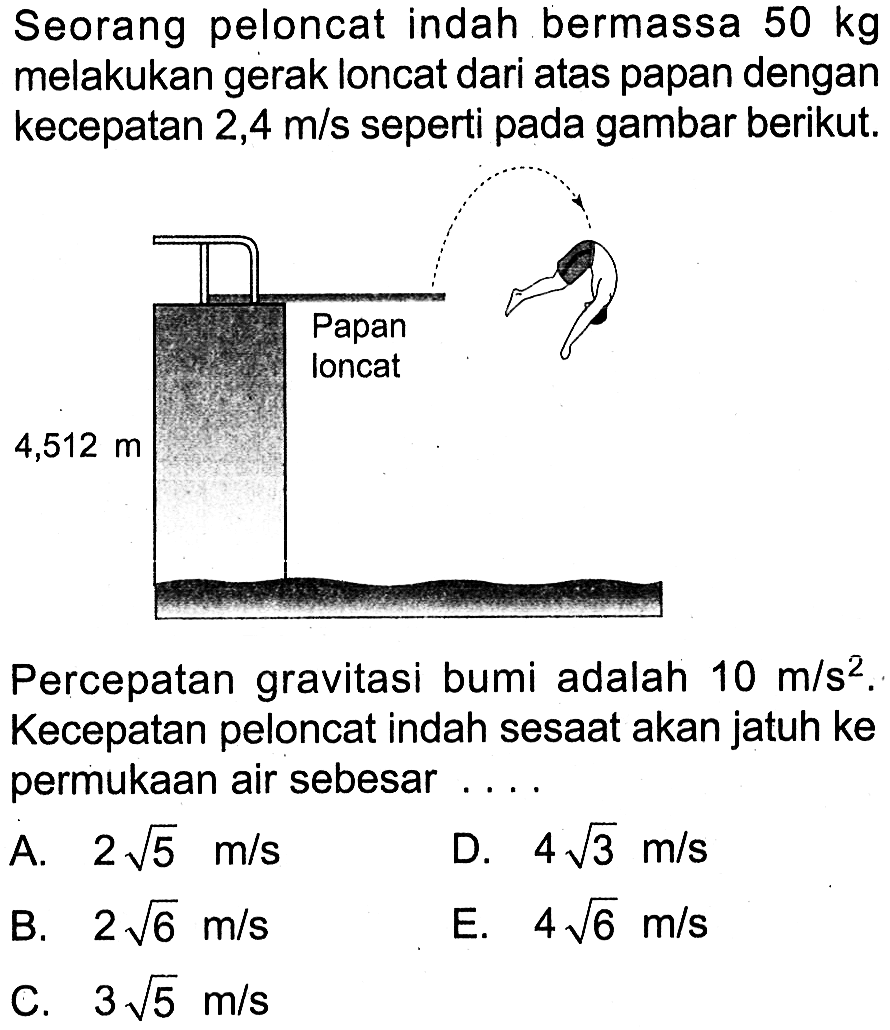 Seorang peloncat indah bermassa  50 kg  melakukan gerak loncat dari atas papan dengan kecepatan  2,4 m/s seperti pada gambar berikut.
Percepatan gravitasi bumi adalah  10 m/s^2 . Kecepatan peloncat indah sesaat akan jatuh ke permukaan air sebesar .... Papan loncat 4,512 m 
