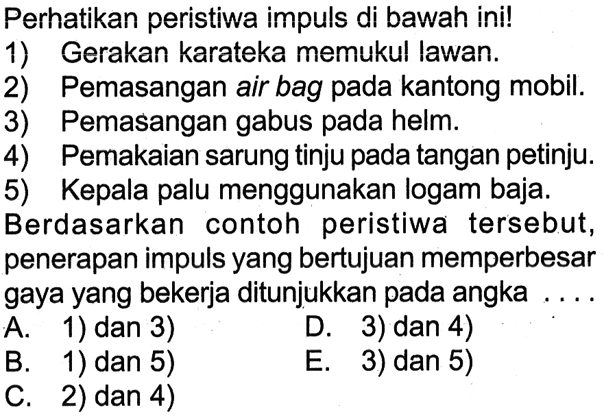 Perhatikan peristiwa impuls di bawah ini!
1) Gerakan karateka memukul lawan.
2) Pemasangan air bag pada kantong mobil.
3) Pemasangan gabus pada helm.
4) Pemakaian sarung tinju pada tangan petinju.
5) Kepala palu menggunakan logam baja.
Berdasarkan contoh peristiwa tersebut, penerapan impuls yang bertujuan memperbesar gaya yang bekerja ditunjukkan pada angka ...