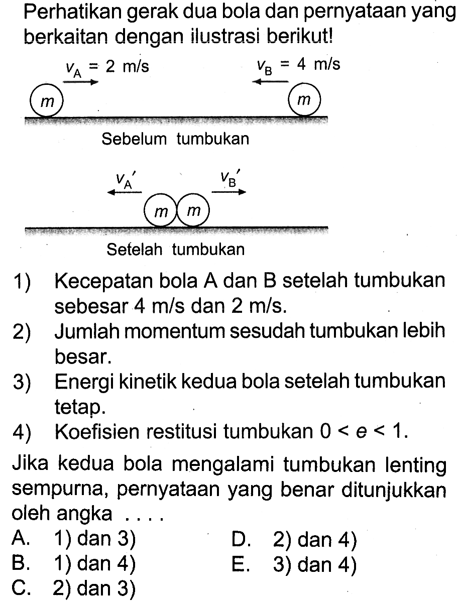 Perhatikan gerak dua bola dan pernyataan yang berkaitan dengan ilustrasi berikut! Sebelum tumbukan m vA=2 m/s m vB=4 m/s Setelah tumbukan m vA' m vB' 
1) Kecepatan bola A dan B setelah tumbukan sebesar  4 m/s  dan  2 m/s. 
2) Jumlah momentum sesudah tumbukan lebih besar. 
3) Energi kinetik kedua bola setelah tumbukan tetap. 
4) Koefisien restitusi tumbukan  0<e<1. 
Jika kedua bola mengalami tumbukan lenting sempurna, pernyataan yang benar ditunjukkan oleh angka .... 
A. 1) dan 3) 
D. 2) dan 4) 
B. 1) dan 4) 
C. 2) dan 3) 
E. 3) dan 4) 