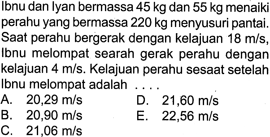 Ibnu dan lyan bermassa 45 kg dan 55 kg menaiki perahu yang bermassa 220 kg menyusuri pantai. Saat perahu bergerak dengan kelajuan 18 m/s, Ibnu melompat searah gerak perahu dengan kelajuan 4 m/s. Kelajuan perahu sesaat setelah Ibnu melompat adalah .....