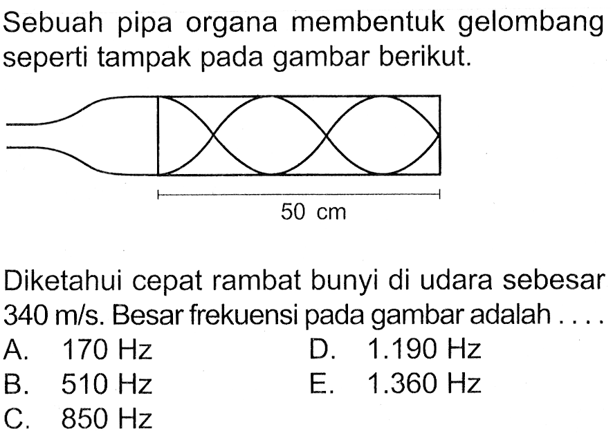 Sebuah pipa organa membentuk gelombang seperti tampak pada gambar berikut. 50 cm Diketahui cepat rambat bunyi di udara sebesar 340 m/s. Besar frekuensi pada gambar adalah .... 