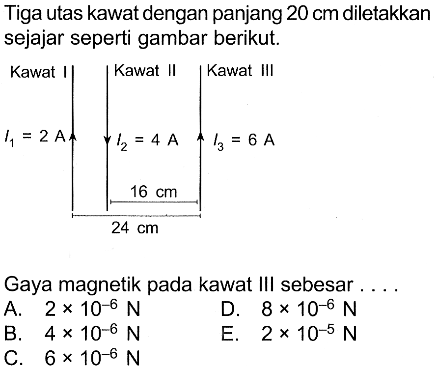 Tiga utas kawat dengan panjang 20 cm diletakkan sejajar seperti gambar berikut.Kawat I I1=2 A Kawat II I2=4 A 16 cm 24 cm Kawat III I3=6 A Gaya magnetik pada kawat III sebesar . .. A. 2 x 10^(-6) N D. 8 x 10^(-6) N B. 4 x 10^(-6) N E. 2 x 10^(-5) N C. 6 x 10^(-6) N