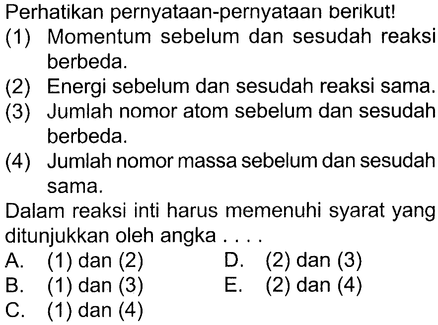 Perhatikan pernyataan-pernyataan berikut!(1) Momentum sebelum dan sesudah reaksi berbeda.(2) Energi sebelum dan sesudah reaksi sama.(3) Jumlah nomor atom sebelum dan sesudah berbeda.(4) Jumlah nomor massa sebelum dan sesudah sama.Dalam reaksi inti harus memenuhi syarat yang ditunjukkan oleh angka ... A. (1) dan (2) D. (2) dan (3) B. (1) dan (3) C. (1) dan (4) E. (2) dan (4)