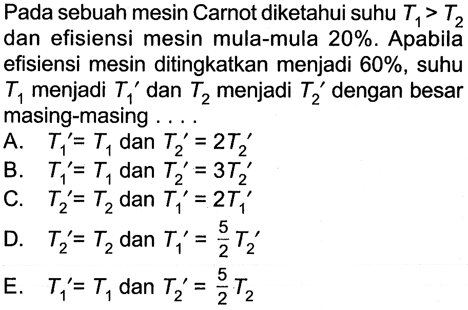 Pada sebuah mesin Carnot diketahui suhu T1>T2 dan efisiensi mesin mula-mula 20%. Apabila efisiensi mesin ditingkatkan menjadi 60%, suhu T1 menjadi T1' dan T2 menjadi T2' dengan besar masing-masing....