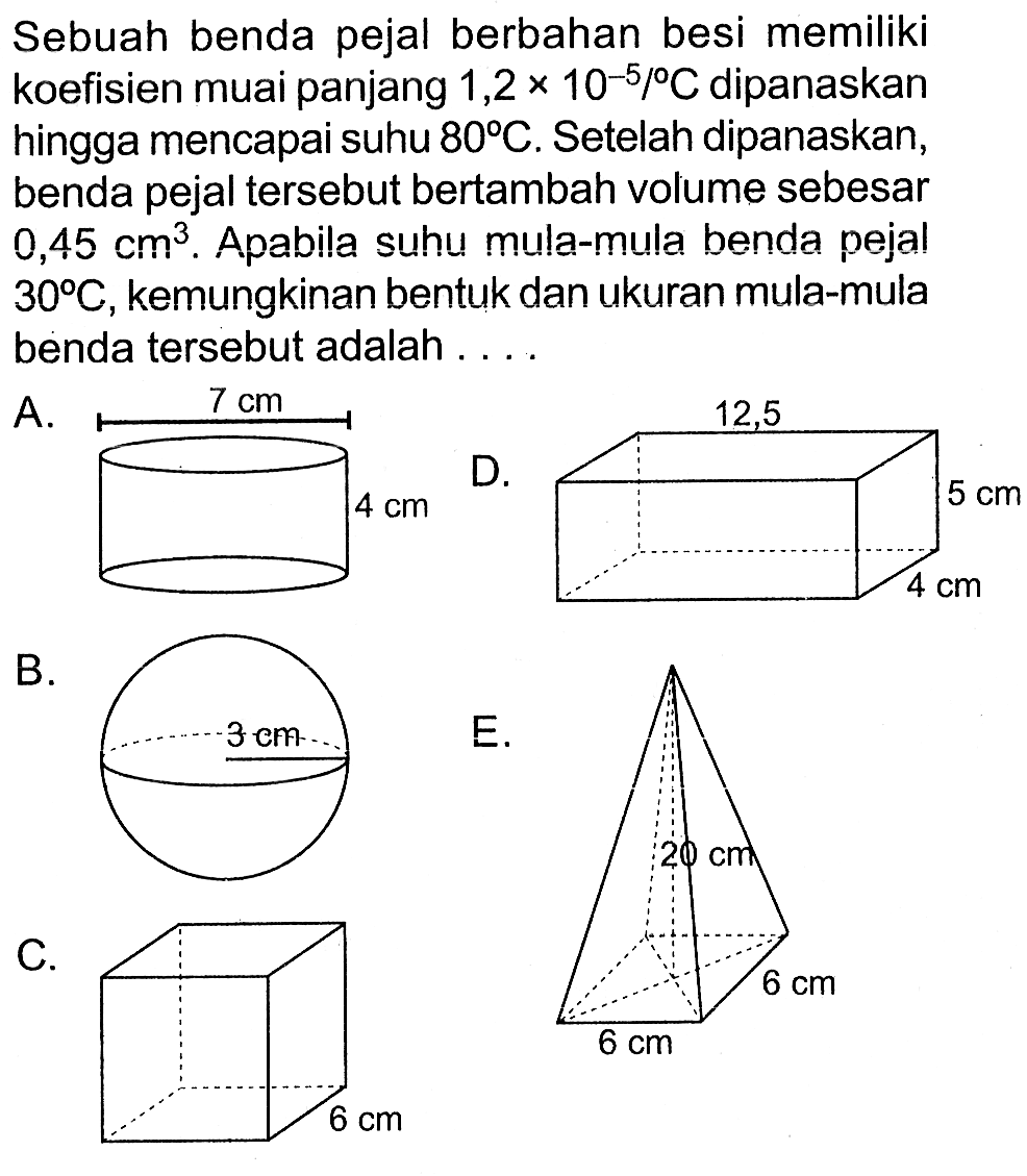 Sebuah benda pejal berbahan besi memiliki koefisien muai panjang  1,2 x 10^(-5)/ C  dipanaskan hingga mencapai suhu  80 C . Setelah dipanaskan, benda pejal tersebut bertambah volume sebesar 0,45 cm^3. Apabila suhu mula-mula benda pejal 30 C , kemungkinan bentuk dan ukuran mula-mula benda tersebut adalah ....
A. 7 cm 4 cm
B. 3 cm
E. 20 cm 6 cm 6 cm 
C. 6 cm 
D. 12,5 5 cm 4 cm