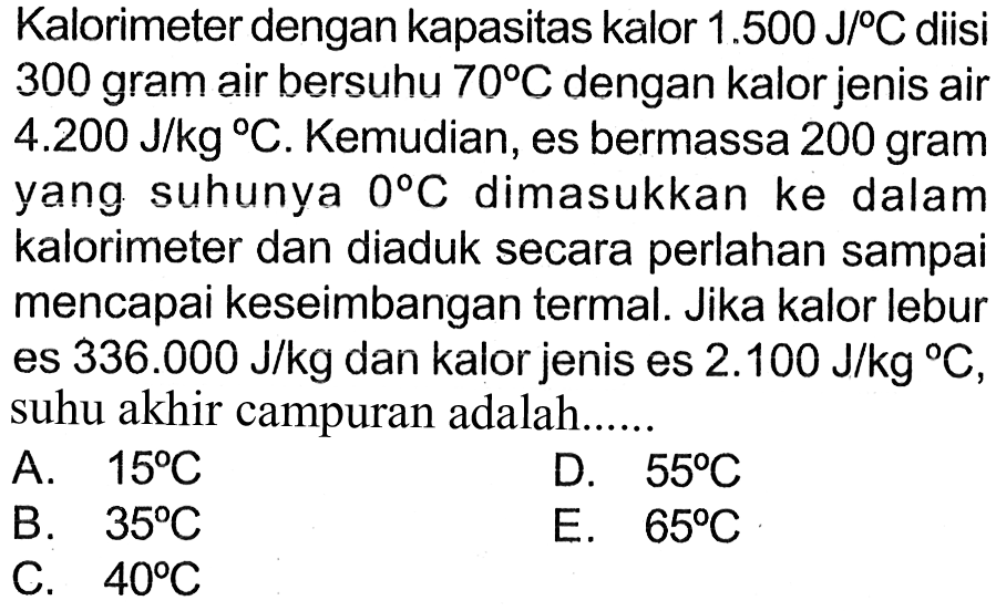 Kalorimeter dengan kapasitas kalor 1.500 J/C diisi 300 gram air bersuhu 70 C dengan kalor jenis air 4.200 J/kg C. Kemudian, es bermassa 200 gram yang suhunya 0 C dimasukkan ke dalam kalorimeter dan diaduk secara perlahan sampai mencapai keseimbangan termal. Jika kalor lebur es 336.000 J/kg dan kalor jenis es 2.100 J/kg C, suhu akhir campuran adalah 
