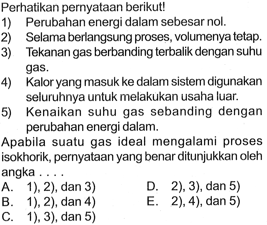 Perhatikan pernyataan berikut! 1) Perubahan energi dalam sebesar nol. 2) Selama berlangsung proses, volumenya tetap. 3) Tekanan gas berbanding terbalik dengan suhu gas. 4) Kalor yang masuk ke dalam sistem digunakan seluruhnya untuk melakukan usaha luar.5) Kenaikan suhu gas sebanding dengan perubahan energi dalam. Apabila suatu gas ideal mengalami proses isokhorik, pernyataan yang benar ditunjukkan oleh angka  ...  