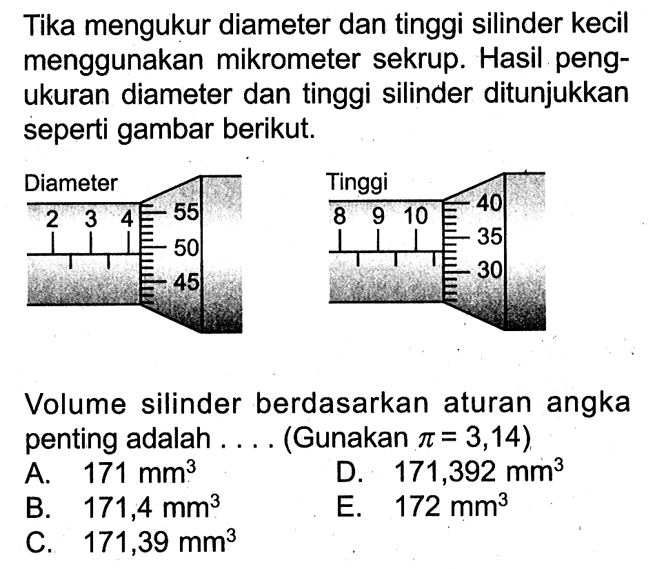 Tika mengukur diameter dan tinggi silinder kecil menggunakan mikrometer sekrup. Hasil pengukuran diameter dan tinggi silinder ditunjukkan seperti gambar berikut. 
Diameter 2 3 4 55 50 45 Tinggi 8 9 10 40 35 30 
Volume silinder berdasarkan aturan angka penting adalah .... (Gunakan pi = 3,14) 
A. 171 mm^3 D. 171,392 mm^3 B. 171,4 mm^3 E. 172 mm^3 C. 171,39 mm^3