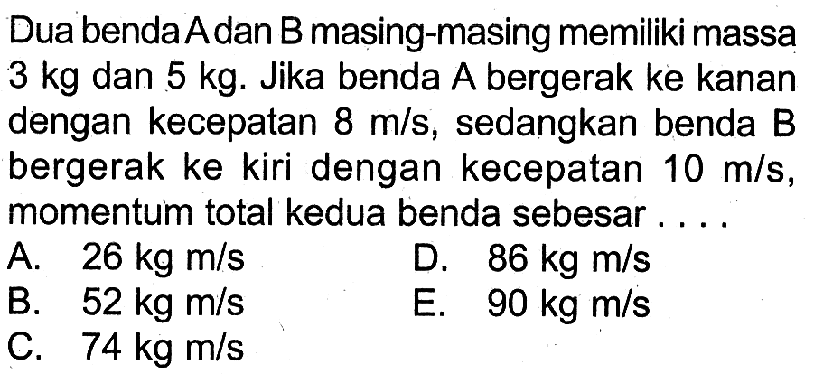 Dua benda Adan B masing-masing memiliki massa 3 kg dan 5 kg. Jika benda A bergerak ke kanan dengan kecepatan 8 m/s, sedangkan benda B bergerak ke kiri dengan kecepatan 10 m/s, momentum total kedua benda sebesar ....