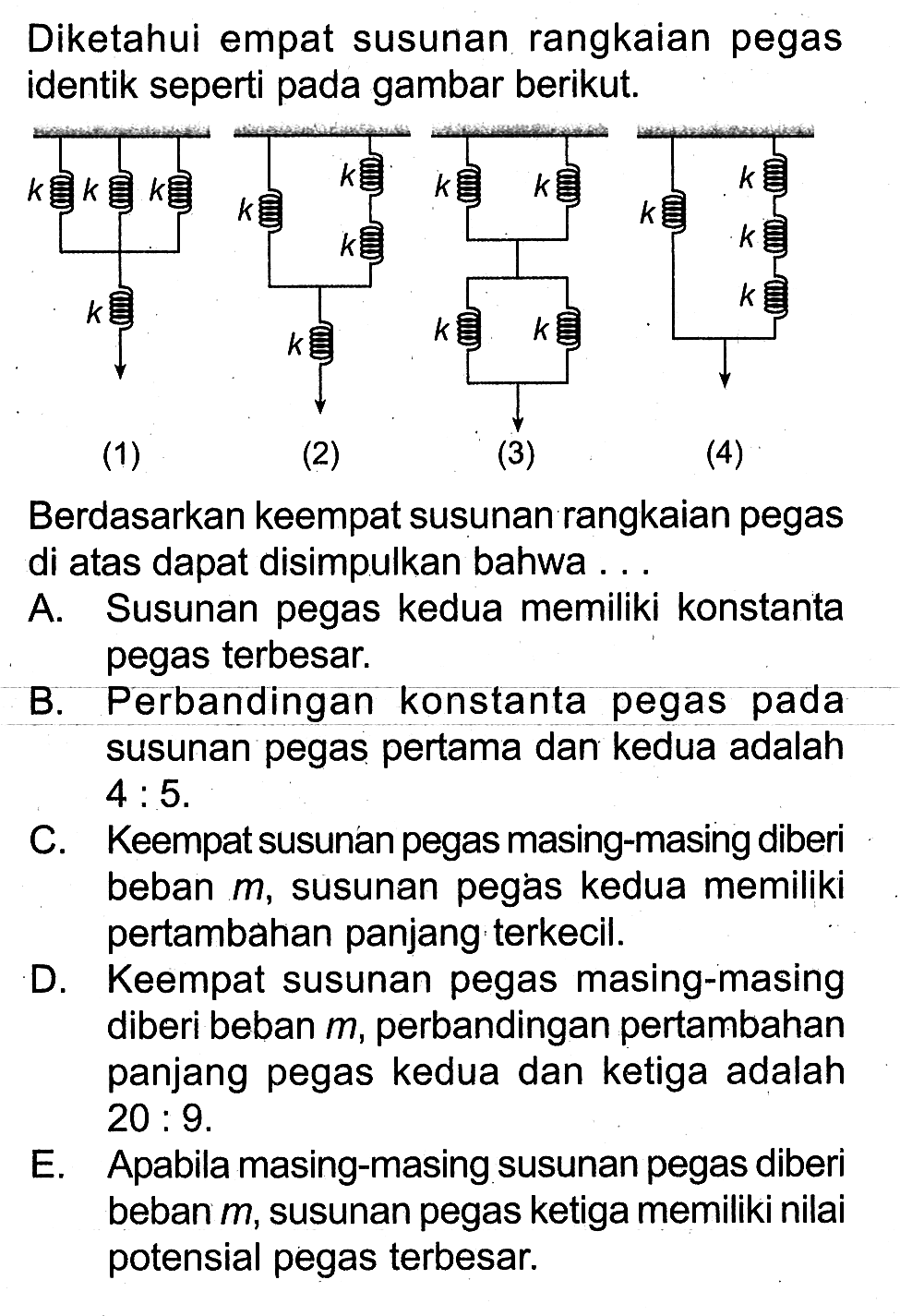 Diketahui empat susunan rangkaian pegas identik seperti pada gambar berikut. 
k k k k (1) k k k k (2) k k k k (3) k k k k (4) 
Berdasarkan keempat susunan rangkaian pegas di atas dapat disimpulkan bahwa 
A. Susunan pegas kedua memiliki konstanta pegas terbesar. 
B. Perbandingan konstanta pegas pada susunan pegas pertama dan kedua adalah 4 : 5. 
C. Keempat susunan pegas masing-masing diberi beban m, susunan pegas kedua memiliki pertambahan panjang terkecil. 
D. Keempat susunan pegas masing-masing diberi beban m, perbandingan pertambahan panjang pegas kedua dan ketiga adalah 20 : 9. 
E. Apabila masing-masing susunan pegas diberi beban m, susunan pegas ketiga memiliki nilai potensial pegas terbesar.