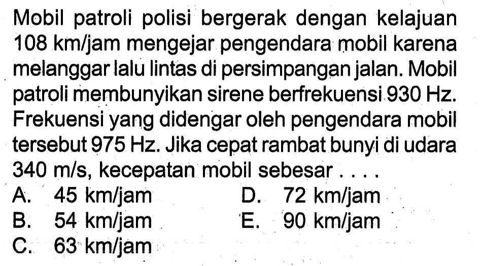 Mobil patroli polisi bergerak dengan kelajuan 108 km/jam mengejar pengendara mobil karena melanggar lalu lintas di persimpangan jalan. Mobil patroli membunyikan sirene berfrekuensi 930 Hz. Frekuensi yang didengar oleh pengendara mobil tersebut 975 Hz. Jika cepat rambat bunyi di udara 340 m/s, kecepatan mobil sebesar ....