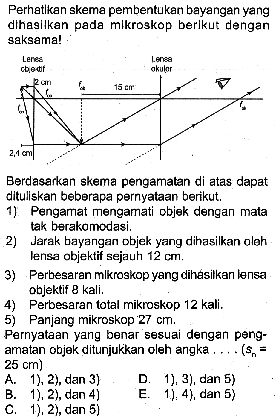 Perhatikan skema pembentukan bayangan yang dihasilkan pada mikroskop berikut dengan saksama!lensa objektif lensa okuler2 cm fok 15 cm fob fob fok 2,4 cmBerdasarkan skema pengamatan di atas dapat dituliskan beberapa pernyataan berikut.1) Pengamat mengamati objek dengan mata tak berakomodasi.2) Jarak bayangan objek yang dihasilkan oleh lensa objektif sejauh  12 cm .3) Perbesaran mikroskop yang dihásilkan lensa objektif 8 kali.4) Perbesaran total mikroskop 12 kali.5) Panjang mikroskop  27 cm .Pernyataan yang benar sesuai dengan pengamatan objek ditunjukkan oleh angka .... (sn=25 cm)