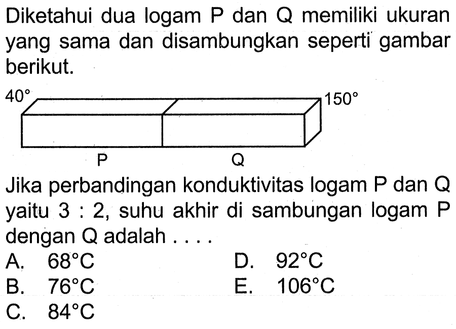 Diketahui dua logam P dan Q memiliki ukuran yang sama dan disambungkan seperti gambar berikut. 40 150 P Q Jika perbandingan konduktivitas logam P dan Q yaitu 3 : 2, suhu akhir di sambungan logam P dengan Q adalah A. 68 C D. 92 C B. 76 C E. 106 C C. 84 C