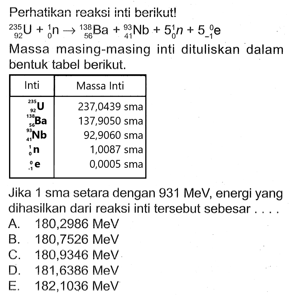 Perhatikan reaksi inti berikut!

{ )_(92)^(235) U+{ )_(0)^(1) n ->{ )_(56)^(138) Ba+{ )_(41)^(93) Nb+5{ )_(0)^(1) n+5{ )_(-1)^(0) e

Massa masing-masing inti dituliskan dalam bentuk tabel berikut.

Jika 1 sma setara dengan  931 MeV , energi yang dihasilkan dari reaksi inti tersebut sebesar....
A.  180,2986 MeV 
B.  180,7526 MeV 
C.  180,9346 MeV 
D.  181,6386 MeV 
E.   182,1036 MeV 