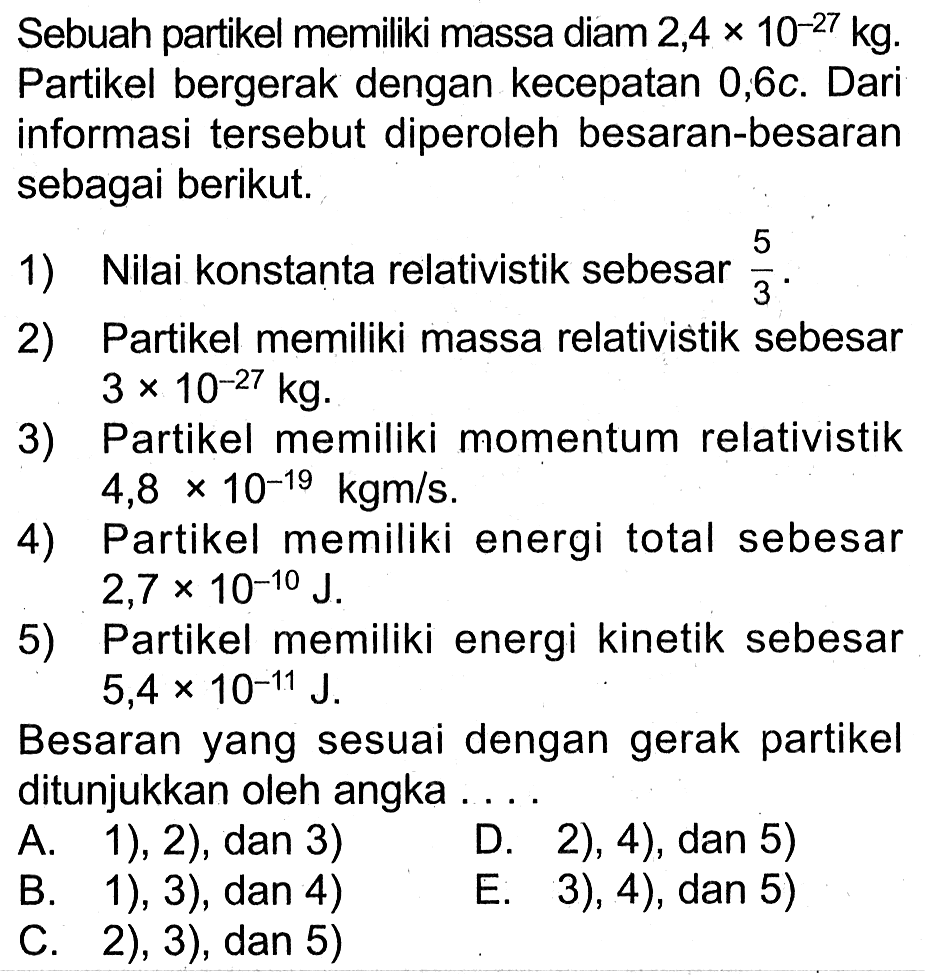 Sebuah partikel memiliki massa diam 2,4  x 10^(-27) kg . Partikel bergerak dengan kecepatan 0,6c. Dari informasi tersebut diperoleh besaran-besaran sebagai berikut.
1) Nilai konstanta relativistik sebesar  (5)/(3) .
2) Partikel memiliki massa relativistik sebesar  3 x 10^(-27) kg .
3) Partikel memiliki momentum relativistik  4,8 x 10^(-19) kgm / s .
4) Partikel memiliki energi total sebesar  2,7 x 10^(-10) ~J .
5) Partikel memiliki energi kinetik sebesar  5,4 x 10^(-11) ~J .
Besaran yang sesuai dengan gerak partikel ditunjukkan oleh angka ....
A. 1), 2), dan 3) D. 2), 4), dan 5)
B. 1), 3), dan 4)
E. 3), 4), dan 5)
C. 2), 3), dan 5)