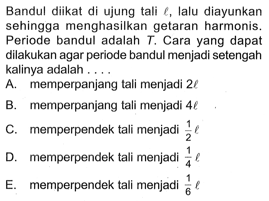 Bandul diikat di ujung tali  l , lalu diayunkan sehingga menghasilkan getaran harmonis. Periode bandul adalah  T . Cara yang dapat dilakukan agar periode bandul menjadi setengah kalinya adalah ....