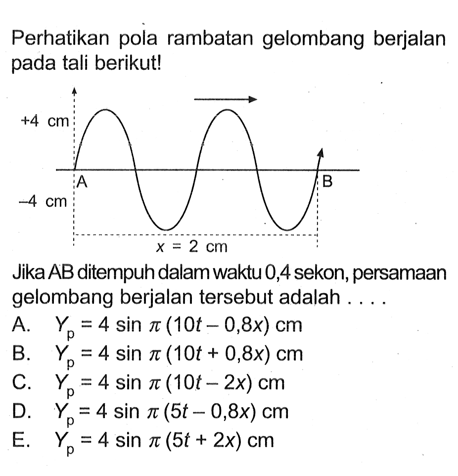 Perhatikan pola rambatan gelombang berjalan pada tali berikut!+4 cm-4 cmx = 2 cmJika AB ditempuh dalam waktu 0,4 sekon, persamaan gelombang berjalan tersebut adalah . . . .