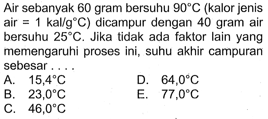 Air sebanyak 60 gram bersuhu 90 C (kalor jenis air = 1 kal/g C) dicampur dengan 40 gram air bersuhu 25 C. Jika tidak ada faktor lain yang memengaruhi proses ini, suhu akhir campuran sebesar . . . .