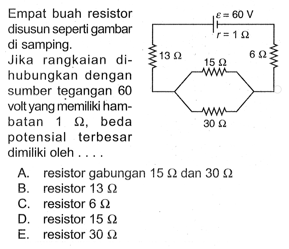 Empat buah resistor disusun seperti gambar di samping. Jika rangkaian dihubungkan dengan sumber tegangan 60 volt yang memiliki hambatan 1 ohm, beda potensial terbesar dimiliki oleh ...
epsilon = 60 V r = 1 ohm 13 ohm 6 ohm 15 ohm 30 ohm 
A. resistor gabungan 15 ohm dan 30 ohm 
B. resistor 13 ohm 
C. resistor 6 ohm 
D. resistor 15 ohm 
E. resistor 30 ohm 