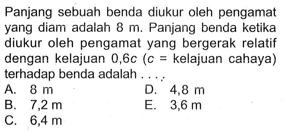 Panjang sebuah benda diukur oleh pengamat yang diam adalah  8 m . Panjang benda ketika diukur oleh pengamat yang bergerak relatif dengan kelajuan 0,6c (c = kelajuan cahaya) terhadap benda adalah