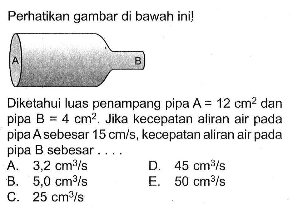 Perhatikan gambar di bawah ini! 
A B 
Diketahui luas penampang pipa A = 12 cm^2 dan pipa B = 4 cm^2. Jika kecepatan aliran air pada pipa A sebesar 15 cm/s, kecepatan aliran air pada pipa B sebesar 
A. 3,2 cm^3/s 
D. 45 cm^3/s 
B. 5,0 cm^3/s 
E. 50 cm^3/s 
C. 25 cm^3/s