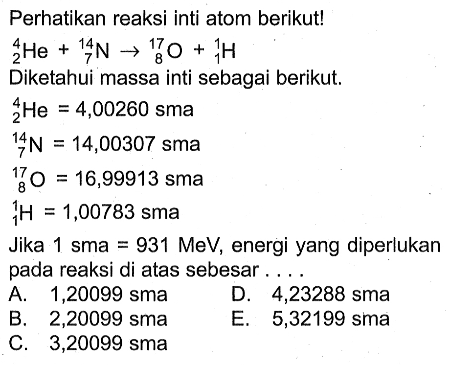 Perhatikan reaksi inti atom berikut! 4 2 He+ 14 7 N->17 8 O+ 1 1 H 
Diketahui massa inti sebagai berikut.
 4 2 He=4,00260   sma  
 14 7 N=14,00307   sma  
17 8 O=16,99913 sma 
 1 1 H =1,00783 sma
Jika  1 sma=931 MeV , energi yang diperlukan pada reaksi di atas sebesar ....
