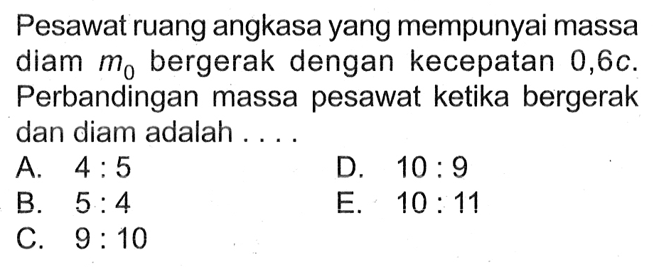 Pesawat ruang angkasa yang mempunyai massa diam m0 bergerak dengan kecepatan 0,6c. Perbandingan massa pesawat ketika bergerak dan diam adalah .... 