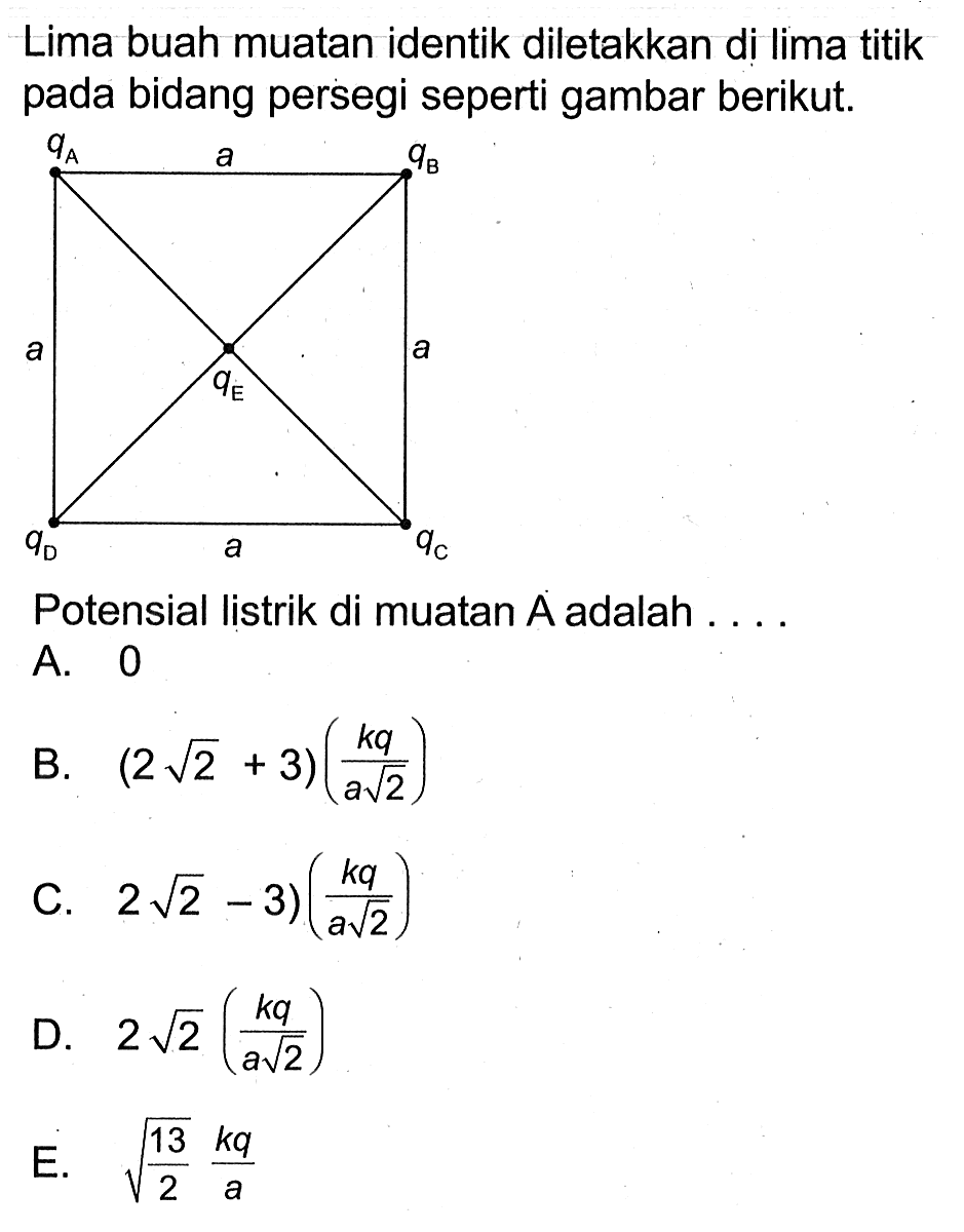 Lima buah muatan identik diletakkan di lima titik pada bidang persegi seperti gambar berikut. 
qA a qB a qE a qD a qC 
Potensial listrik di muatan A adalah ....