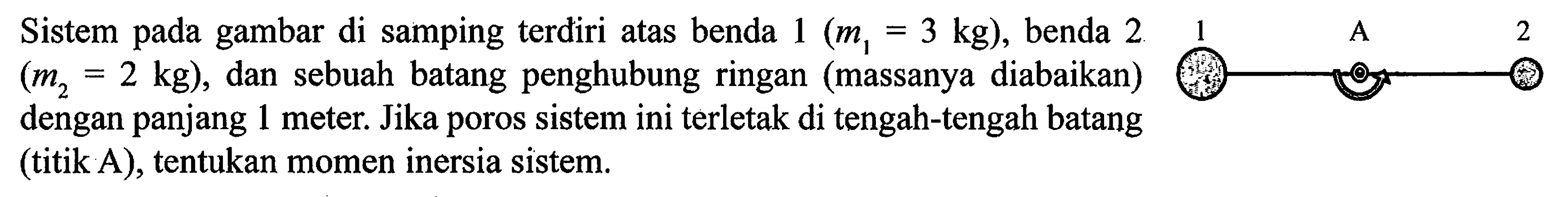 Sistem gambar di samping terdiri atas benda 1 (m1=3 kg), benda 2 (m2=2 kg), dan sebuah batang penghubung ringan (massanya diabaikan) dengan panjang 1 meter. Jika poros sistem ini terletak di tengah-tengah batang (titik A), tentukan momen inersia sistem. 1 A 2