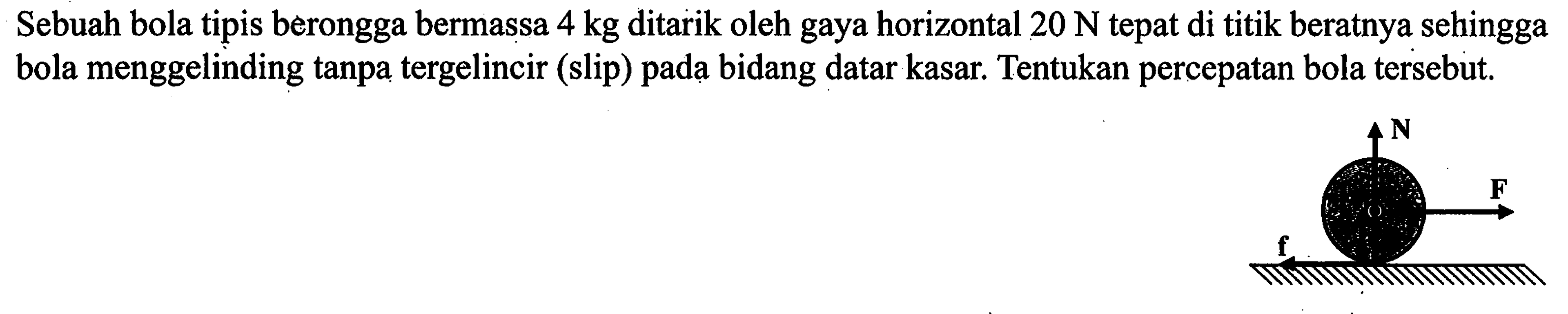 Sebuah bola tipis berongga bermassa 4 kg ditarik oleh gaya horizontal 20 N tepat di titik beratnya sehingga bola menggelinding tanpa tergelincir (slip) pada bidang datar kasar. Tentukan percepatan bola tersebut.